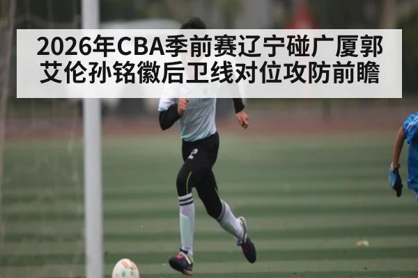 2026年CBA季前赛辽宁碰广厦郭艾伦孙铭徽后卫线对位攻防前瞻