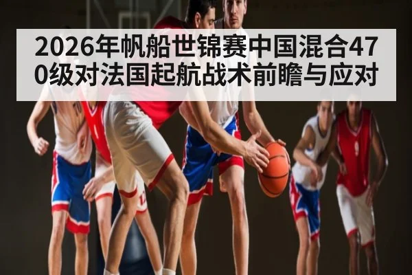 2026年帆船世锦赛中国混合470级对法国起航战术前瞻与应对