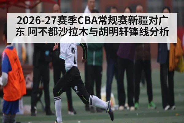 2026-27赛季CBA常规赛新疆对广东 阿不都沙拉木与胡明轩锋线分析 - kaiyun
